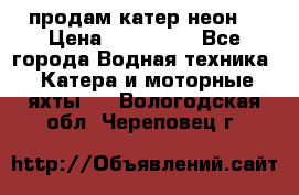 продам катер неон  › Цена ­ 550 000 - Все города Водная техника » Катера и моторные яхты   . Вологодская обл.,Череповец г.